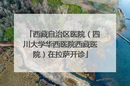 西藏自治区医院（四川大学华西医院西藏医院）在拉萨开诊
